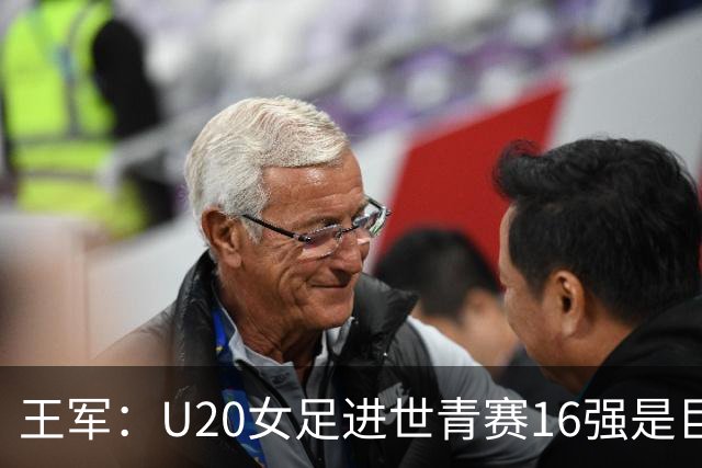 王军：U20女足进世青赛16强是巨大进步，若备战周期更长会更好